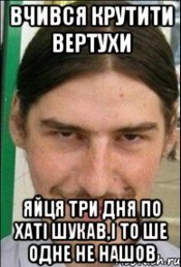 вчився крутити вертухи яйця три дня по хаті шукав,і то ше одне не нашов