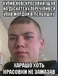 купив нові красовки,ішов на діскатєку перечіпився упав мордой в лєпьошку харашо хоть красовки не замазав
