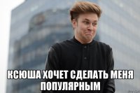 Ксюша хочет сделать меня популярным