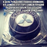 в день рождения главное внимание, и я думаю этот торт самый лучший подарок который тебе сегодня подарили Друг..С Днём Рождения! 