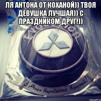 ля Антона от коханой)) твоя девушка лучшая)) С праздником Друг!)) 