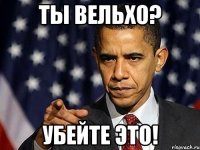 Ты Вельхо? Убейте это!