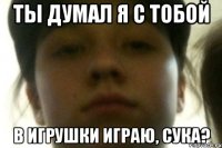 ТЫ ДУМАЛ Я С ТОБОЙ В ИГРУШКИ ИГРАЮ, СУКА?