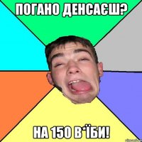 погано денсаєш? на 150 в*їби!