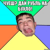 чуеш? дай рубль на бухло! 
