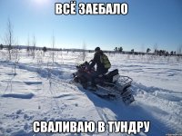 ВСЁ ЗАЕБАЛО СВАЛИВАЮ В ТУНДРУ