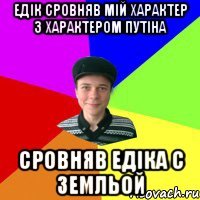 едік сровняв мій характер з характером путіна сровняв едіка с земльой