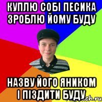 куплю собі песика зроблю йому буду назву його яником і піздити буду