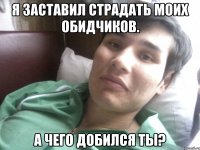 Я ЗАСТАВИЛ СТРАДАТЬ МОИХ ОБИДЧИКОВ. А ЧЕГО ДОБИЛСЯ ТЫ?