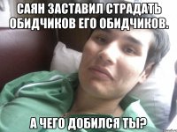 САЯН ЗАСТАВИЛ СТРАДАТЬ ОБИДЧИКОВ ЕГО ОБИДЧИКОВ. А ЧЕГО ДОБИЛСЯ ТЫ?