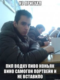 К2 приехал пил водку пиво коньяк вино самогон портвейн и не вставило