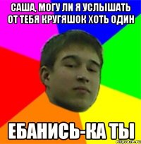 Саша, могу ли я услышать от тебя кругяшок хоть один Ебанись-ка ты