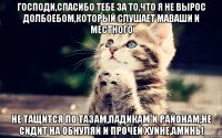 Господи,спасибо тебе за то,что я не вырос долбоебом,который слушает Маваши и Местного Не тащится по тазам,падикам и районам,не сидит на обнуляй и прочей хуйне,аминь!