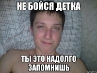 Не бойся детка ты это надолго запомнишь