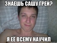 знаешь Сашу Грей? я её всему научил