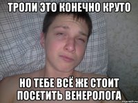 троли это конечно круто но тебе всё же стоит посетить венеролога
