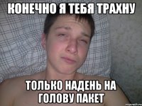 конечно я тебя трахну только надень на голову пакет