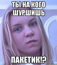 ТЫ НА КОГО ШУРШИШЬ ПАКЕТИК!?