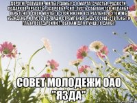 Дорогие девушки, милые дамы! С 8 марта! Счастья, радости, подарков, Красоты, здоровья, сил! Пусть сбываются желанья. Верьте же в свои мечты! В этой жизни все реально, В этом мы убеждены. И пусть все ваши стремленья Будут осуществлены! И глаза всегда сияют: Вы нам для лучшего даны! Совет молодежи ОАО "ЯЗДА"