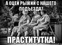 а оцей рыжий с нашего подъезда7 праститутка!