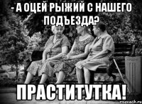 - а оцей рыжий с нашего подъезда? праститутка!