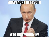 Анастасия не грусти А то получишь, ну