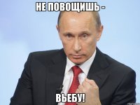 не повощишь - вьебу!