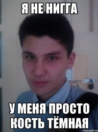 Я НЕ НИГГА У МЕНЯ ПРОСТО КОСТЬ ТЁМНАЯ