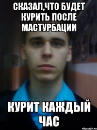 СКАЗАЛ,ЧТО БУДЕТ КУРИТЬ ПОСЛЕ МАСТУРБАЦИИ КУРИТ КАЖДЫЙ ЧАС