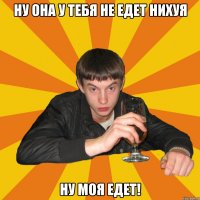 ну она у тебя не едет нихуя ну моя едет!