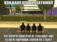 вон ваня кловер затюнил поговорку наверно не слышал, как осла не наряжай, конём не станет