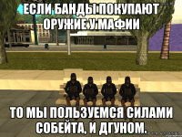 Если банды покупают оружие у мафии то мы пользуемся силами собейта, и дгуном.