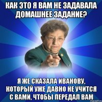 Как это я вам не задавала домашнее задание? Я же сказала Иванову, который уже давно не учится с вами, чтобы передал вам