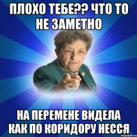 Плохо тебе?? что то не заметно на перемене видела как по коридору несся