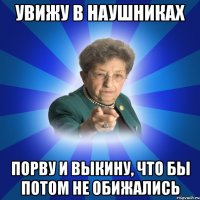 Увижу в наушниках порву и выкину, что бы потом не обижались