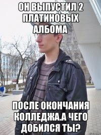 он выпустил 2 платиновых албома после окончания колледжа.а чего добился ты?