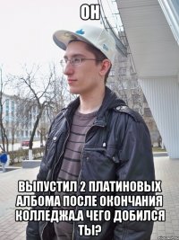 он выпустил 2 платиновых албома после окончания колледжа.а чего добился ты?