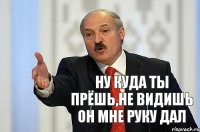 ну куда ты прёшь,не видишь он мне руку дал