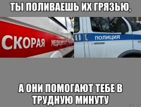 ты поливаешь их грязью, а они помогают тебе в трудную минуту