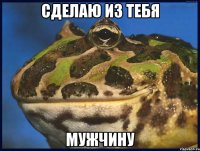 СДЕЛАЮ ИЗ ТЕБЯ МУЖЧИНУ