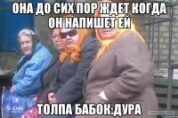 Она до сих пор ждет когда он напишет ей толпа бабок:дура