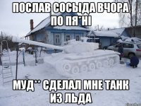 Послав сосыда вчора по пя*ні муд** сделал мне танк из льда