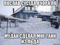 Послав сусіда вчора по пя*ні мудак сделал мне танк из льда