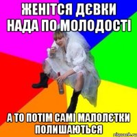 Женітся дєвки нада по молодості а то потім самі малолєтки полишаються