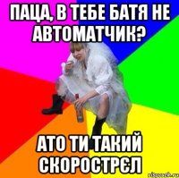 Паца, в тебе батя не автоматчик? ато ти такий скорострєл