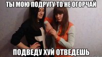 ТЫ МОЮ ПОДРУГУ ТО НЕ ОГОРЧАЙ ПОДВЕДУ ХУЙ ОТВЕДЕШЬ