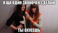 я ща один звоночек сделаю ты охуеешь
