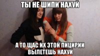 ты не шипи нахуй а то щас их этой пицирии вылетешь нахуй