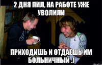 2 дня пил, на работе уже уволили приходишь и отдаешь им больничный :)