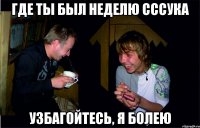 где ты был неделю сссука узбагойтесь, я болею